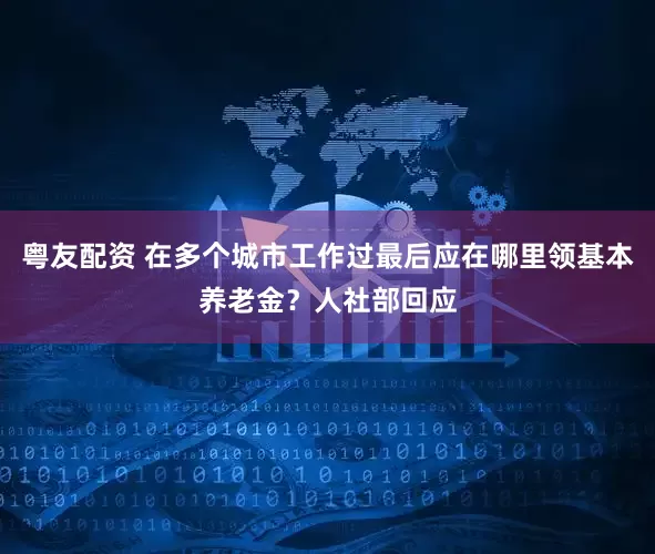 粤友配资 在多个城市工作过最后应在哪里领基本养老金？人社部回应