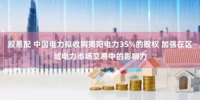 股易配 中国电力拟收购揭阳电力35%的股权 加强在区域电力市场交易中的影响力