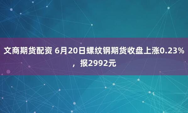 文商期货配资 6月20日螺纹钢期货收盘上涨0.23%，报2992元