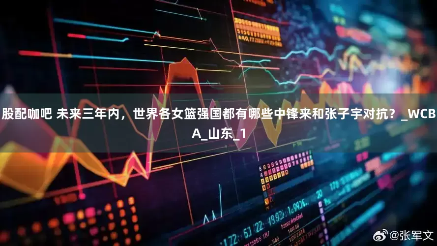 股配咖吧 未来三年内，世界各女篮强国都有哪些中锋来和张子宇对抗？_WCBA_山东_1