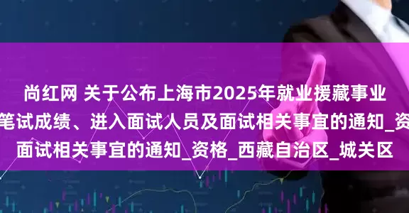 尚红网 关于公布上海市2025年就业援藏事业单位专项招聘工作人员笔试成绩、进入面试人员及面试相关事宜的通知_资格_西藏自治区_城关区