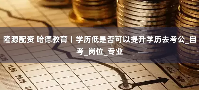 隆源配资 哈德教育丨学历低是否可以提升学历去考公_自考_岗位_专业