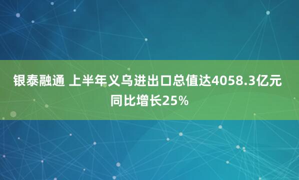 银泰融通 上半年义乌进出口总值达4058.3亿元 同比增长25%