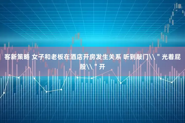 客新策略 女子和老板在酒店开房发生关系 听到敲门\＂光着屁股\＂开