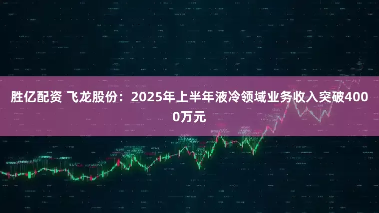 胜亿配资 飞龙股份：2025年上半年液冷领域业务收入突破4000万元