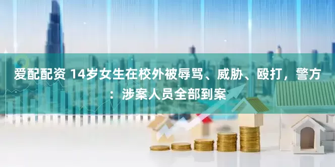 爱配配资 14岁女生在校外被辱骂、威胁、殴打,警方:涉案人员全部到案