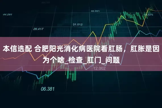 本信选配 合肥阳光消化病医院看肛肠，肛胀是因为个啥_检查_肛门_问题