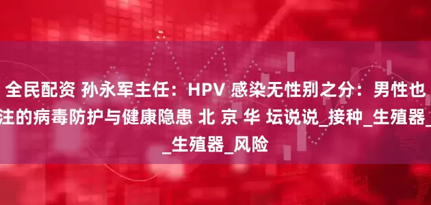 全民配资 孙永军主任：HPV 感染无性别之分：男性也需关注的病毒防护与健康隐患 北 京 华 坛说说_接种_生殖器_风险