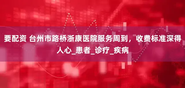 要配资 台州市路桥浙康医院服务周到，收费标准深得人心_患者_诊疗_疾病