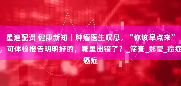 星速配资 健康新知|肿瘤医生叹息,“你该早点来”,可体检报告明明好的,哪里出错了?_筛查_郑莹_癌症