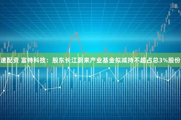 速配资 富特科技：股东长江蔚来产业基金拟减持不超占总3%股份