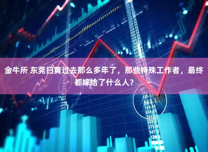 金牛所 东莞扫黄过去那么多年了，那些特殊工作者，最终都嫁给了什么人？