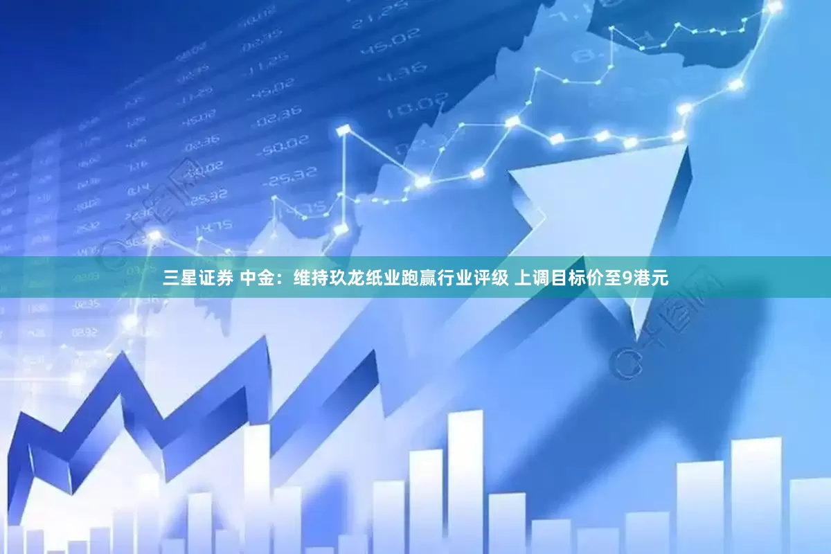 三星证券 中金：维持玖龙纸业跑赢行业评级 上调目标价至9港元