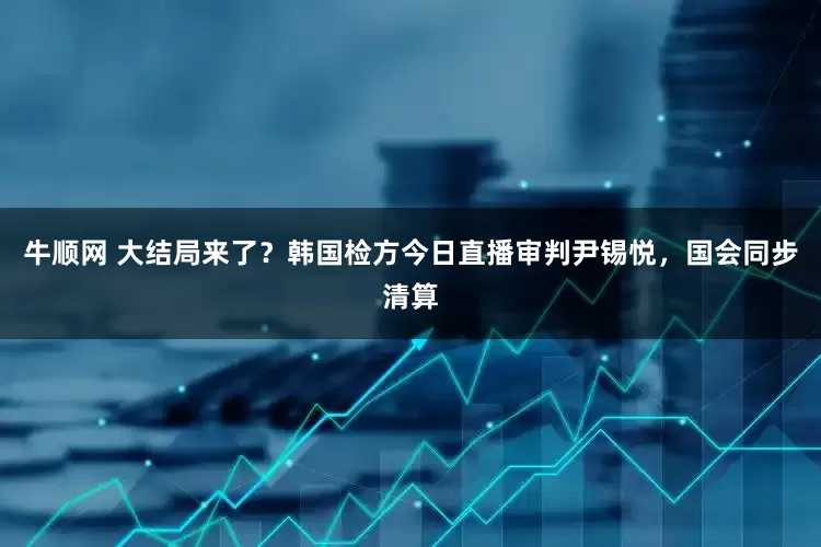 牛顺网 大结局来了？韩国检方今日直播审判尹锡悦，国会同步清算