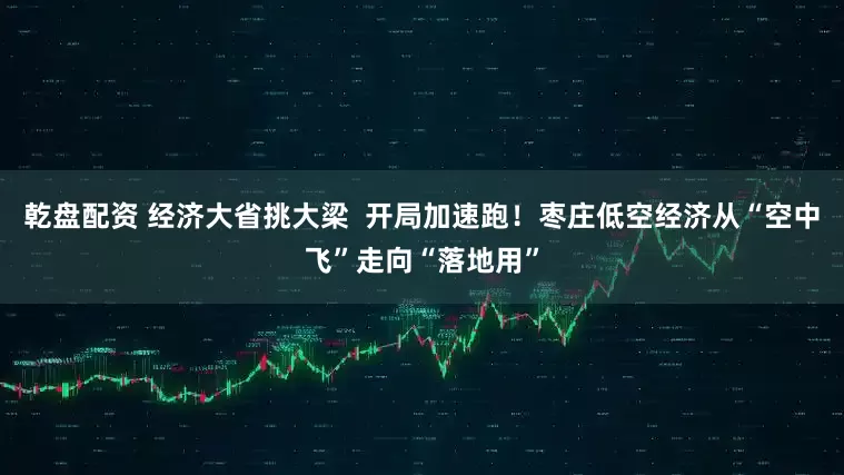 乾盘配资 经济大省挑大梁  开局加速跑！枣庄低空经济从“空中飞”走向“落地用”