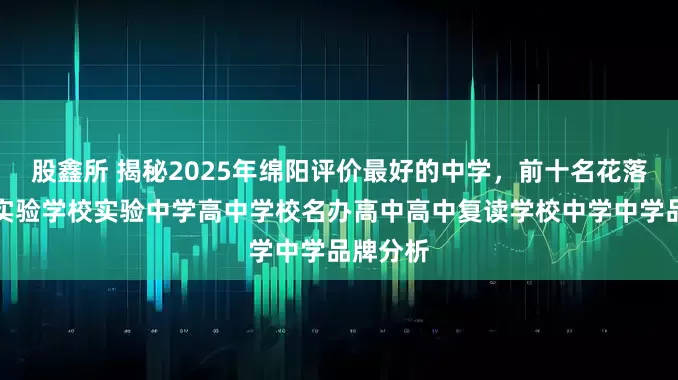 股鑫所 揭秘2025年绵阳评价最好的中学，前十名花落谁家？实验学校实验中学高中学校名办高中高中复读学校中学中学品牌分析