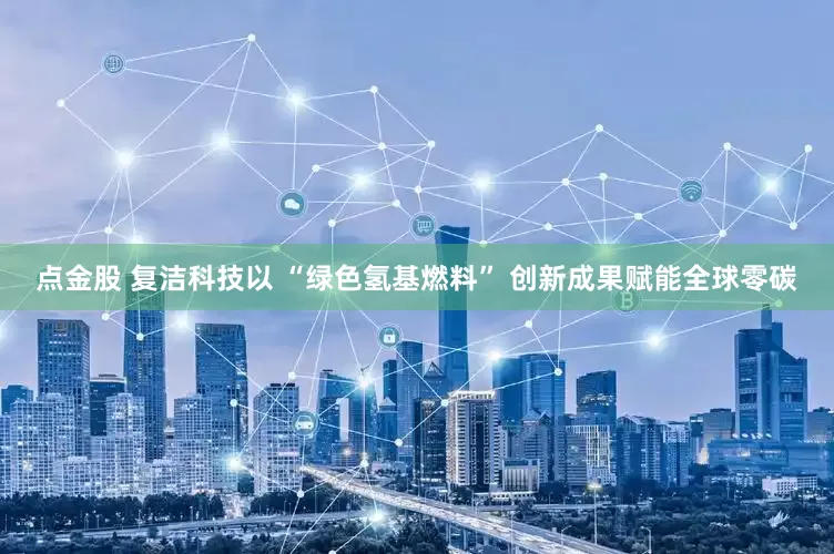 点金股 复洁科技以 “绿色氢基燃料” 创新成果赋能全球零碳