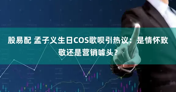 股易配 孟子义生日COS歌呗引热议：是情怀致敬还是营销噱头？