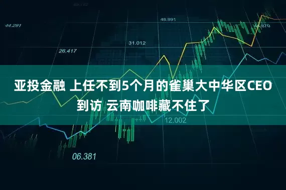 亚投金融 上任不到5个月的雀巢大中华区CEO到访 云南咖啡藏不住了