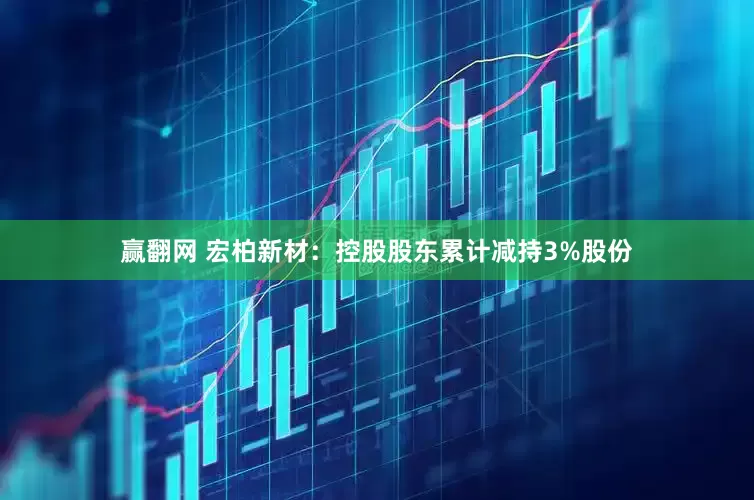 赢翻网 宏柏新材：控股股东累计减持3%股份