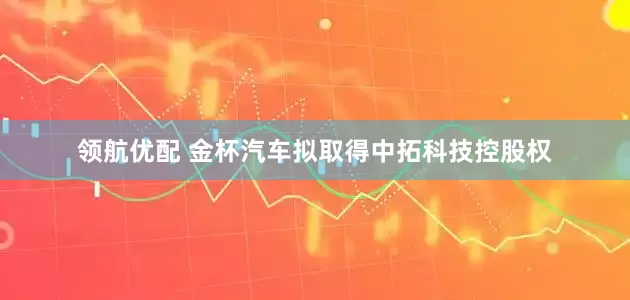 领航优配 金杯汽车拟取得中拓科技控股权