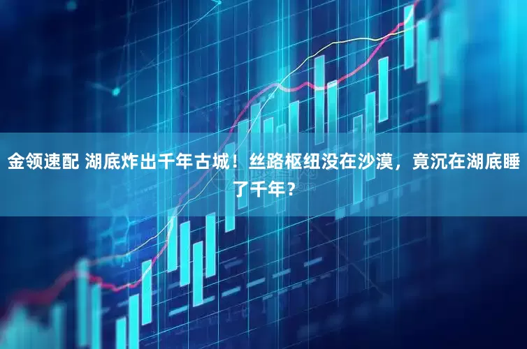 金领速配 湖底炸出千年古城！丝路枢纽没在沙漠，竟沉在湖底睡了千年？