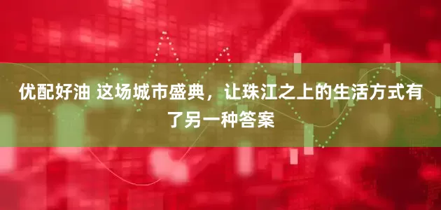 优配好油 这场城市盛典，让珠江之上的生活方式有了另一种答案